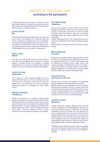 18
RESULTS OF THE STUDY TOUR
according to the participants
On Saturday afternoon, the last day of our the tour we have
asked all participants to share with the group what they take
home as the most important learning point. Some people also
add concrete plans or wishes to follow up.
Jeroen Carels
BIM
The most important thing Jeroen takes home is the importance
of the content of the building. It’s not about the stone and
mortar, but about the programming and mix of companies.
The energy at the Microsoft Accelerator impressed him most.
He wishes for the DCR-creative centres to cooperate more,
first great step forward would be to open each the flexspaces
of these different spaces to each other’s entrepreneurs.
Adrie Lesuis
BINK 36
Adrie finds most important the fact that we have learned a
great deal of London together and also shared our own best
practices. Concretely he has new inspiration on nudging
entrepreneurs to connect them more actively and to create a
stronger community out of the 350 companies in the Bink36.
Johan de Jong
Blokhuispoort
Johan works at a social housing corporation on all the
abnormal buildings they own. He built a creative centre out
of an old prison in Leeuwarden. He didn’t see too many new
models, but is very positive about the trip and cooperation
opportunities between the participants and other creative
centres.
Maarten Hendriks
Little Mountain
Maarten was amazed by the scattered creative centres
popping up all around London. My focus with Little Mountain
and Founded By All was to create the perfect space, most oft
he directors seem a lot more interested in the businessmodels.
Most important for me was the insight by Tom Fleming on the
growing importance of cities and the diminishing importance
of the nation. I miss the connection of hubs in London,
cooperation inside and outside your building is very important.
Paul Barendregt
Hooghiemstra
Paul has three buildings in Utrecht, which he now calls the
Brooklyn of Amsterdam. Seeing the size of London and the
proximity of Amsterdam and Utrecht, it’s smart for Utrecht
to position itself more smartly as being part of the Dutch
metropolitan region with unique qualities because of a high
quality of life.
Important learning point for is that all organizations seem to
work with a membership model instead of renting out square
meters.
Paul would like to cooperate more with other (Dutch) creative
centres.
Marian Matusak
Kosice 2013
Marian has read Charles Landry’s papers and found it great
to meet him in real life again. Most important result for him is
the insight that ownership of “the place” where people meet
to cooperate and colaborate doesn’t matter and the most
important message is thatcollaboration leeds to innovation*,
having strong impact on “the place” whether it is the (unused)
building, neighborhood, or the whole city. It’s all about creative
spillovers, measuring change and (reattracting) talent.
Richard Hoving
Dutch Chamber of Commerce
Richard Hoving, Chamber of Commerce the Netherlands,
national department to stimulate growth and innovation
Richard found the tour very interesting and has had intensive
talks with each participant of the tour. He sees demand and
opportunities for a partnership with the Dutch Creative Centres
to create a growth programme for the entrepreneurs in the
buildings. He will discuss this in his team and hopes to be able
to present the outcome at the next DCR-kennisdag.
Liesbeth Jansen
Marineterrein
Liesbeth started her company Leftbank 3 years ago after
18 years of building up the Westergasfabriek. She now has
a new unique place to develop a marinebase in the heart of
Amsterdam. She found the Study Tour very interesting, het
head is overflowing with all the input, she now has even more
questions about how the economy works in London. How are
creatives able to live among all the rising prices. Charles’ and
Tom’s contributions were very interesting. She enjoyed the
White Building, would have loved to explore the area and learn
what’s happening,also in relation to the Olympic Quarter.
She enjoyed the time tigether very much, found it very valuable
and hopes to meetup with eachother more often, maybe DCR-
members can organize monthly site visits to eachother’s
buildings.
 