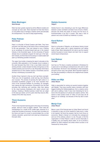 19
Niels Moshagen
Note Disrupt
Niels has been greatly inspired by all the different models and
concepts we have seen. Most important he finds that there’s
no one perfect way to manage a creative centre and stimulate
the entrepreneurs. You have to keep experimenting.
Peter Polman
Note Disrupt
Peter is co-founder of Smart Creation with Niels. They have
just given over their seat on the board of the co-working space
to the new generation. Their own interest is now in starting
up an accelerator for product based start-ups in the creative
industry in the Enschede region. As the University of Twente
already has an accelerator program for start-ups in the high-
tech industry, we think that one focussing on creative talent will
open up interesting possible crossovers.
The region has trouble in keeping the talent it educates at the
university. After graduation a lot of people move to places in
the west because they think it has a way better social and
working climate. London showed me that a strong focus on the
creative industry can do al lot for a city. Personally I think that a
renewed focus on this creative industry in Enschede could be
the key in developing a successful city.
Another thing I learned is that you don’t get there overnight.
There are a lot of ingredients, small and big, that influence
your success. The process of growing the right culture in a
successful accelerator program is far more important than
most of the functional facilities it’s providing. An energetic
host making the right connections. Successors from the field
providing real mentoring and coaching, other than talking
to the usual business developers who swarm around new
startups. Creating a flexible business model that can adapt
to the start-ups needs. Let VC’s pitch what they have to offer,
instead of the other way around.
Thom Aussems
Strijp-S
Thom’s most important learning point is the ways of connecting
people, start-up’s need (a bigger) network. Thom sees the
memberships as a model of the middle ages, because it’s a
model that focusses at exclusion. He sees open innovation as
the future and says it’s crucial to accommodate this, so that
industry, education, government and (start-up) entrepreneurs
find each other.
Sietske Aussems
Strijp-S
Sietske found it very interesting to see the huge differences
between London and Berlin and feels more at home in Berlin,
because she thinks the power of money and the focus on
businessmodels is too big in London. She sees a lack of
passion and a lack of bottom-up initiatives in London.
Karol Rohrer
Tabacka
Karol is co-founder of Tabacka, an old tobacco factory turned
into a cultural space with a great programme and selling
loads of beer. Most interesting for him was to see the creative
centres focussed at social impact and learn how to support
social impact entrepreneurs.
Ivan Debnar
The Spot
Ivan has run The Spot, a creative accelerator in Bratislava for
2 years and is now talking to entrepreneurs who want to start
two franchises. He found it very interesting to meet everybody
and get to know many new people. Most important insight for
him was the possibility to influence the neighborhood outside
your building.
Hilde van Wijk
Urban Resort
Hilde is responsible for renting out several locations together
with Marijke. They have recently made a transition with their
biggest building the Volkskrantgebouw, from a creative centre
with club to adding a hotel. It was most interesting for her to
look at the full spectrum of cultural and creative centres. She
wants to read Landry’s book on Cities 3.0 and says we all
belong to our buildings, but because of this trip also to each
other.
Merijn Foet
Urban Resort
Merijn is part of the financial team at Urban Resort and found
it important to step out of the treadmill of daily work in order
to be inspired. He found the program had too much focus on
economics. Merijn’s interest is to stimulate the underground
and out of the ordinary culture in a city. His goal, is that the
organization of Urban Resort is able to survive financially in
a healthy way, just treading above water, so as to provide a
platform for other initiatives and artists where success is not
measured by money alone.
 