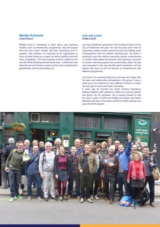 20
Marijke Eckhardt
Urban Resort
Marijke found it interesting to learn about new business
models, such as membership programmes. Also the Impact
Hub had very clever models, like their franchising and IT-
systems. She realized it is important as an organization to
focus on what makes you unique, as there is getting more and
more competition. The most inspiring location visisted to her
was the White Building and that whole area. Furthermore she
liked that we met Charles Landry and the way he talked about
gentrification and the downsides of it.
Leo van Loon
ECBN & DCR
Leo has transferred ownership of the Creative Factory to the
City of Rotterdam last year. He now focusses even more at
supporting creative centres around Europe and battling youth
unemployment with his initiative Buzinezzclub. He found it
amazing to see the creative coworking spaces mushrooming
in London. Real estate has become very expensive, but even
in London coworking spaces are economically viable. He was
very interested in the way the Microsoft accelerator and the
Impact Hub focus at the full lifecycle of entrepreneurs with
different programmes.
Leo found it an amazing study tour and was very happy with
the open and collaborative atmosphere in the group. It was a
great way to be inspired by many different centres in London
and also get to know each other a lot better.
5 years ago he founded the Dutch Creative Residency
Network together with Liesbeth en Willie and now the network
has grown into 32 members. He is looking forward to see
the next 5 years of DCR and ECBN and hopes new Board
Members will step in the board of DCR to further develop and
grow the DCR-network.
 