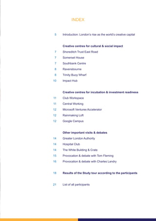 5
7
7
7
8
8
10
11
11
12
12
12
14
14
14
15
16
18
21
Introduction: London’s rise as the world’s creative capital
Creative centres for cultural & social impact
Shoreditch Trust East Road
Somerset House
Southbank Centre
Ravensbourne
Trinity Buoy Wharf
Impact Hub
Creative centres for incubation & investment readiness
Club Workspace
Central Working
Microsoft Ventures Accelerator
Rainmaking Loft
Google Campus
Other important visits & debates
Greater London Authority
Hospital Club
The White Building & Crate
Provocation & debate with Tom Fleming
Provocation & debate with Charles Landry
Results of the Study tour according to the participants
List of all participants
INDEX
 