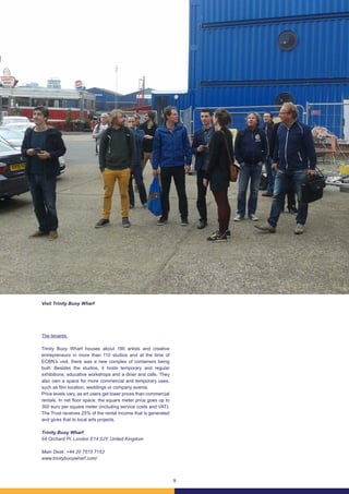 9
The tenants.
Trinity Buoy Wharf houses about 190 artists and creative
entrepreneurs in more than 110 studios and at the time of
ECBN’s visit, there was a new complex of containers being
built. Besides the studios, it hosts temporary and regular
exhibitions, educative workshops and a diner and cafe. They
also own a space for more commercial and temporary uses,
such as film location, weddings or company events.
Price levels vary, as art users get lower prices than commercial
rentals. In net floor space, the square meter price goes up to
300 euro per square meter (including service costs and VAT).
The Trust receives 25% of the rental income that is generated
and gives that to local arts projects.
Trinity Buoy Wharf
64 Orchard Pl, London E14 0JY, United Kingdom
Main Desk: +44 20 7515 7153
www.trinitybuoywharf.com/
Visit Trinity Buoy Wharf
 