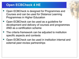 Open ECBCheck 4 HE
 Open ECBCheck is designed for Programmes and
Courses and can be used for Distance Learning
Programmes in Higher Education
 Open ECBCheck can be used as a guideline for
development and delivery of courses and programmes
AND as a certification scheme
 The criteria framework can be adjusted to institution
specific aspects and contexts
 Open ECBCheck can be used in institution internal and
external peer-review partnerships
 