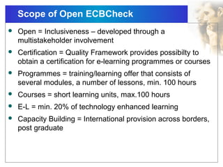 Scope of Open ECBCheck
 Open = Inclusiveness – developed through a
multistakeholder involvement
 Certification = Quality Framework provides possibilty to
obtain a certification for e-learning programmes or courses
 Programmes = training/learning offer that consists of
several modules, a number of lessons, min. 100 hours
 Courses = short learning units, max.100 hours
 E-L = min. 20% of technology enhanced learning
 Capacity Building = International provision across borders,
post graduate
 