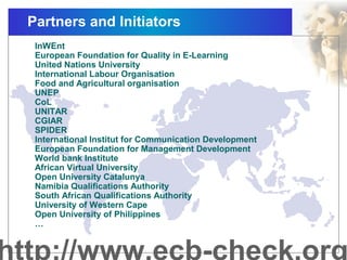 Partners and Initiators
InWEnt
European Foundation for Quality in E-Learning
United Nations University
International Labour Organisation
Food and Agricultural organisation
UNEP
CoL
UNITAR
CGIAR
SPIDER
International Institut for Communication Development
European Foundation for Management Development
World bank Institute
African Virtual University
Open University Catalunya
Namibia Qualifications Authority
South African Qualifications Authority
University of Western Cape
Open University of Philippines
…
 