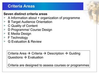 Criteria Areas
Seven distinct criteria areas
 A Information about + organization of programme
 B Target Audience Orientation
 C Quality of Content
 D Programme/ Course Design
 E Media Design
 F Technology
 G Evaluation & Review
Criteria Area  Criteria  Description  Guiding
Questions  Evaluation
Criteria are designed to assess courses or programmes
 