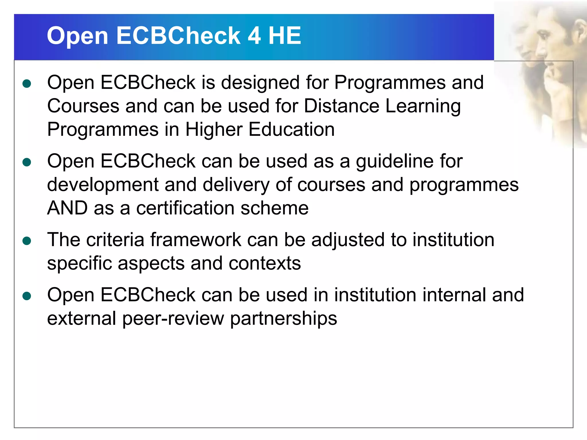 Open ECBCheck 4 HE
 Open ECBCheck is designed for Programmes and
Courses and can be used for Distance Learning
Programmes in Higher Education
 Open ECBCheck can be used as a guideline for
development and delivery of courses and programmes
AND as a certification scheme
 The criteria framework can be adjusted to institution
specific aspects and contexts
 Open ECBCheck can be used in institution internal and
external peer-review partnerships
 