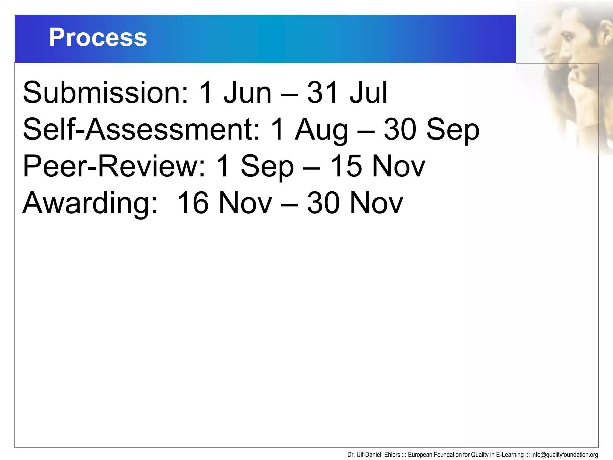 Process
Dr. Ulf-Daniel Ehlers ::: European Foundation for Quality in E-Learning ::: info@qualityfoundation.org
Submission: 1 Jun – 31 Jul
Self-Assessment: 1 Aug – 30 Sep
Peer-Review: 1 Sep – 15 Nov
Awarding: 16 Nov – 30 Nov
 
