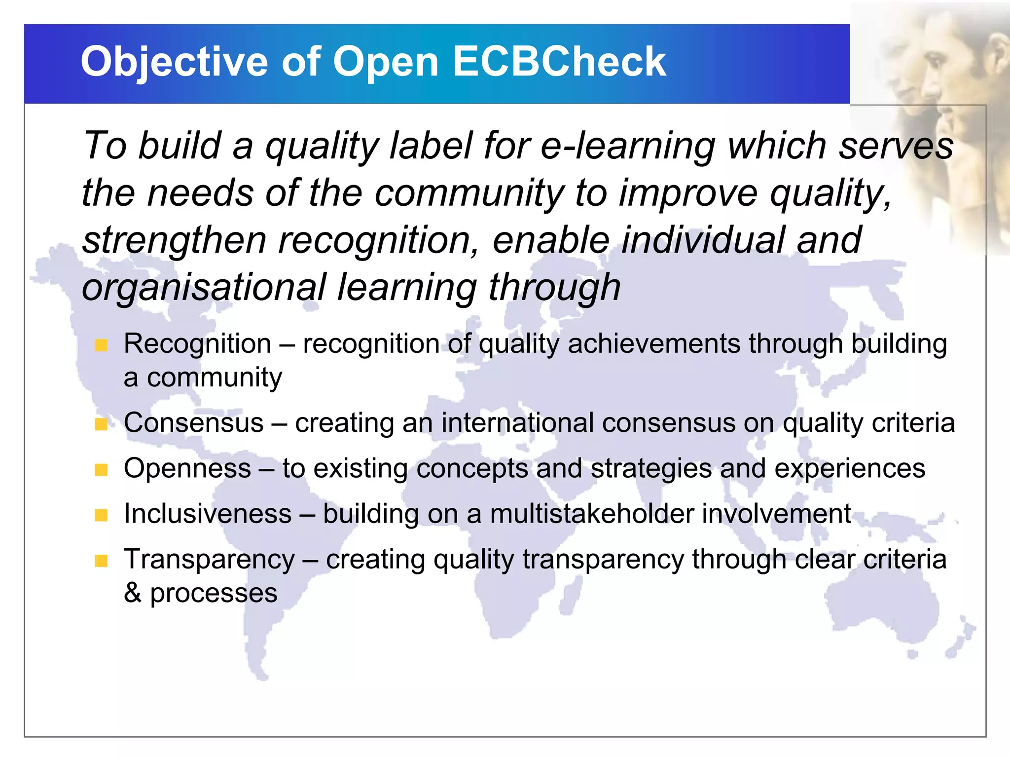 Objective of Open ECBCheck
To build a quality label for e-learning which serves
the needs of the community to improve quality,
strengthen recognition, enable individual and
organisational learning through
 Recognition – recognition of quality achievements through building
a community
 Consensus – creating an international consensus on quality criteria
 Openness – to existing concepts and strategies and experiences
 Inclusiveness – building on a multistakeholder involvement
 Transparency – creating quality transparency through clear criteria
& processes
 