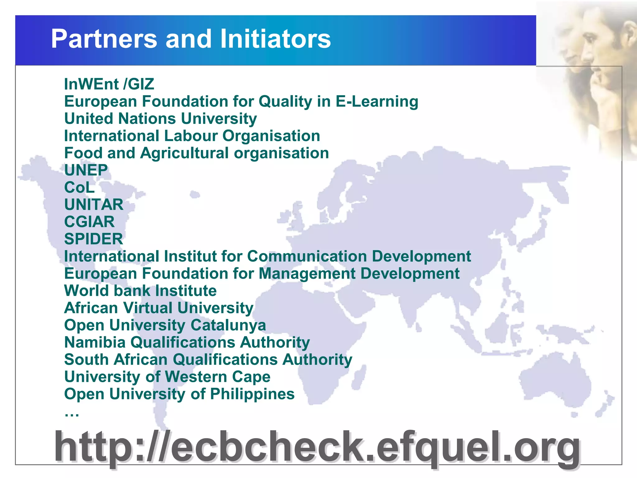 Partners and Initiators
http://ecbcheck.efquel.org
InWEnt /GIZ
European Foundation for Quality in E-Learning
United Nations University
International Labour Organisation
Food and Agricultural organisation
UNEP
CoL
UNITAR
CGIAR
SPIDER
International Institut for Communication Development
European Foundation for Management Development
World bank Institute
African Virtual University
Open University Catalunya
Namibia Qualifications Authority
South African Qualifications Authority
University of Western Cape
Open University of Philippines
…
 