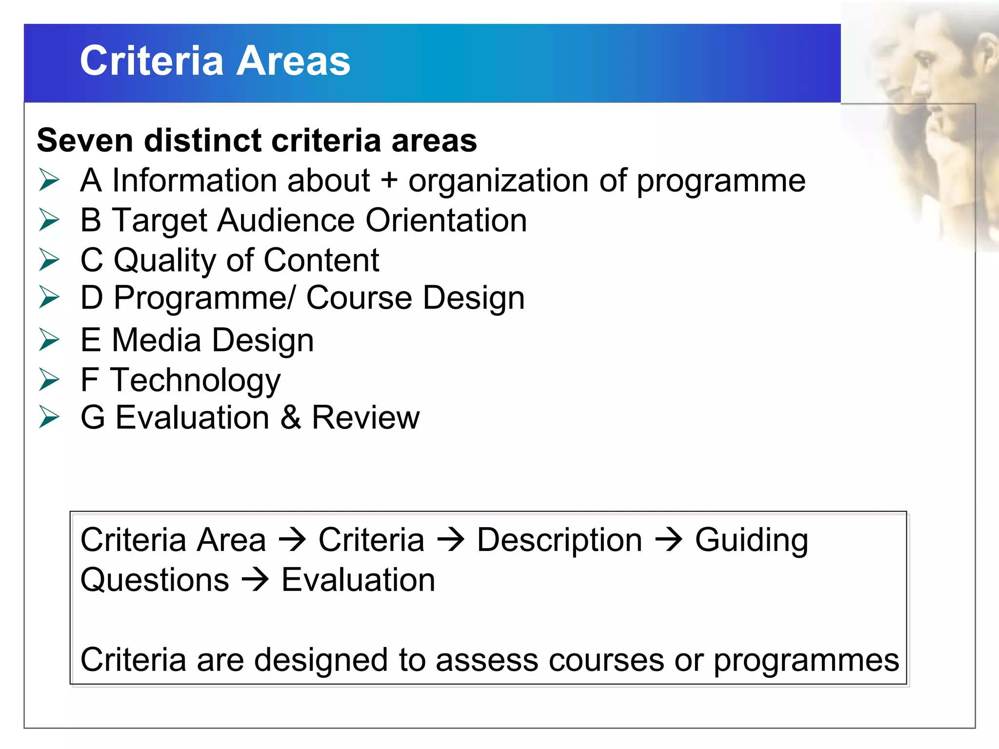 Criteria Areas
Seven distinct criteria areas
 A Information about + organization of programme
 B Target Audience Orientation
 C Quality of Content
 D Programme/ Course Design
 E Media Design
 F Technology
 G Evaluation & Review
Criteria Area  Criteria  Description  Guiding
Questions  Evaluation
Criteria are designed to assess courses or programmes
 