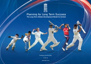 Planning for Long Term Success
The Long Term Athlete Development Model for Cricket




                Guidelines and Principles



                     www.ecb.co.uk
 