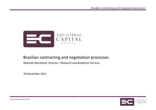  
                                                                            Brazilian contracting and negotiation processes

 
 
 
 


                                                                      

                        
                        
                       Brazilian contracting and negotiation processes 
                       Malcolm McLelland, Director—Research and Analytical Services 
                        
                        
                       18 November 2011 
 
 
 
 
     




© 2011 Equilibrio Capital | Brasil                            1                                                                
 