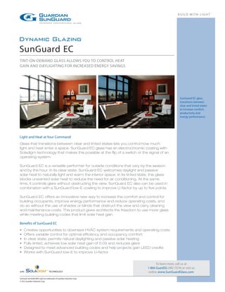 BUILD WITH LIGHT®




Dynamic Glazing
SunGuard EC
TINT-ON-DEMAND GLASS ALLOWS YOU TO CONTROL HEAT
GAIN AND DAYLIGHTING FOR INCREASED ENERGY SAVINGS




                                                                                                      SunGuard EC glass
                                                                                                      transitions between
                                                                                                      clear and tinted states
                                                                                                      to increase comfort,
                                                                                                      productivity and
                                                                                                      energy performance.




Light and Heat at Your Command
Glass that transitions between clear and tinted states lets you control how much
light and heat enter a space. SunGuard EC glass has an electrochromic coating with
Soladigm technology that makes this possible at the flip of a switch or the signal of an
operating system.

SunGuard EC is a versatile performer for outside conditions that vary by the season
and by the hour. In its clear state, SunGuard EC welcomes daylight and passive
solar heat to naturally light and warm the interior space. In its tinted state, this glass
blocks unwanted solar heat to reduce the need for air conditioning. At the same
time, it controls glare without obstructing the view. SunGuard EC also can be used in
combination with a SunGuard low-E coating to improve U-factor by up to five points.

SunGuard EC offers an innovative new way to increase the comfort and control for
building occupants, improve energy performance and reduce operating costs, and
do so without the use of shades or blinds that obstruct the view and carry cleaning
and maintenance costs. This product gives architects the freedom to use more glass
while meeting building codes that limit solar heat gain.

Benefits of SunGuard EC
•	   Creates opportunities to downsize HVAC system requirements and operating costs
•	   Offers variable control for optimal efficiency and occupancy comfort
•	   In clear state, permits natural daylighting and passive solar heating
•	   Fully tinted, achieves low solar heat gain of 0.09 and reduces glare
•	   Designed to meet advanced building codes and help projects gain LEED credits
•	   Works with SunGuard low-E to improve U-factor


                                                                                    To learn more, call us at
                                                                              1-866-GuardSG (482-7374) or visit us
with	                                TECHNOLOGY                                online www.SunGuardGlass.com
SunGuard and Build With Light are trademarks of Guardian Industries Corp.
© 2012 Guardian Industries Corp.
 