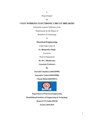 1
A
Project Report
On
“ FAST WORKING ELECTRONIC CIRCUIT BREAKER”
Submitted in partial fulfilment of the
Requirement for the Degree of
Bachelors of Technology
In
Electrical Engineering
Under Supervision of
Er. Bhupendra Singh
(Lecturer)
Head of Department
Dr. D.C. Dhubkariya
(Associate Professor)
By
Saurabh Chauhan (1604320909)
Satyendra Yadav(1604320908)
Vikash Babu(1604320911)
Department of Electrical Engineering
Bundelkhand Institute of Engineering & Technology
Jhansi (U.P.) India-284128
Session 2018-2019
 