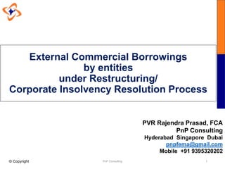 External Commercial Borrowings
by entities
under Restructuring/
Corporate Insolvency Resolution Process
PnP Consulting 1
PVR Rajendra Prasad, FCA
PnP Consulting
Hyderabad Singapore Dubai
pnpfema@gmail.com
Mobile +91 9395320202
© Copyright
 