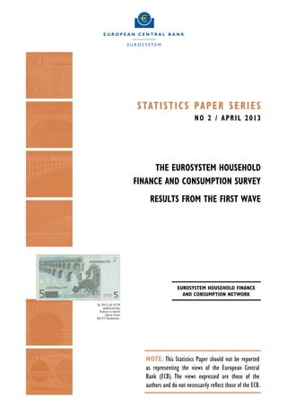 S tat i s t i c s Pa p e r S e r i e S
                                             N O 2 / Ap r i l 2013




                         The Eurosystem Household
                    Finance and Consumption Survey
                        Results from the first wave




                                     Eurosystem Household Finance
                                       and Consumption Network
In 2013 all ECB
     publications
  feature a motif
      taken from
the €5 banknote.




                      NOTE: This Statistics Paper should not be reported
                      as representing the views of the European Central
                      Bank (ECB). The views expressed are those of the
                      authors and do not necessarily reflect those of the ECB.
 