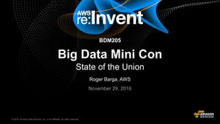 © 2016, Amazon Web Services, Inc. or its Affiliates. All rights reserved.© 2015, Amazon Web Services, Inc. or its Affiliates. All rights reserved.
BDM205
Big Data Mini Con
State of the Union
Roger Barga, AWS
November 29, 2016
 