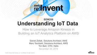 © 2016, Amazon Web Services, Inc. or its Affiliates. All rights reserved.
November 29, 2016
Understanding IoT Data
How to Leverage Amazon Kinesis in
Building an IoT Analytics Platform on AWS
BDM206
Daniel Zoltak, Solutions Architect, AWS
Marc Teichtahl, Solutions Architect, AWS
Tim Bart, CTO, Hello
 