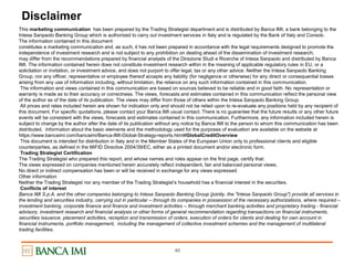 40
Disclaimer
This marketing communication has been prepared by the Trading Strategist department and is distributed by Banca IMI, a bank belonging to the
Intesa Sanpaolo Banking Group which is authorized to carry out investment services in Italy and is regulated by the Bank of Italy and Consob.
The information contained in this document:
constitutes a marketing communication and, as such, it has not been prepared in accordance with the legal requirements designed to promote the
independence of investment research and is not subject to any prohibition on dealing ahead of the dissemination of investment research;
may differ from the recommendations prepared by financial analysts of the Direzione Studi e Ricerche of Intesa Sanpaolo and distributed by Banca
IMI. The information contained herein does not constitute investment research within in the meaning of applicable regulatory rules in EU, or a
solicitation or invitation, or investment advice, and does not purport to offer legal, tax or any other advice. Neither the Intesa Sanpaolo Banking
Group, nor any officer, representative or employee thereof accepts any liability (for negligence or otherwise) for any direct or consequential losses
arising from any use of information including, without limitation, the reliance on any such information contained in this communication.
The information and views contained in this communication are based on sources believed to be reliable and in good faith. No representation or
warranty is made as to their accuracy or correctness. The views, forecasts and estimates contained in this communication reflect the personal view
of the author as of the date of its publication. The views may differ from those of others within the Intesa Sanpaolo Banking Group.
All prices and rates included herein are shown for indication only and should not be relied upon to re-evaluate any positions held by any recipient of
this document. For specific quotations, please contact your Banca IMI usual contact. There is no guarantee that the future results or any other future
events will be consistent with the views, forecasts and estimates contained in this communication. Furthermore, any information included herein is
subject to change by the author after the date of its publication without any notice by Banca IMI to the person to whom this communication has been
distributed. Information about the basic elements and the methodology used for the purposes of evaluation are available on the website at
https://www.bancaimi.com/bancaimi/Banca-IMI-Global-Strategy-reports.html#GlobalCreditOverview
This document is intended for distribution in Italy and in the Member States of the European Union only to professional clients and eligible
counterparties, as defined in the MiFID Directive 2004/39/EC, either as a printed document and/or electronic form.
Trading Strategist Certification
The Trading Strategist who prepared this report, and whose names and roles appear on the first page, certify that:
The views expressed on companies mentioned herein accurately reflect independent, fair and balanced personal views;
No direct or indirect compensation has been or will be received in exchange for any views expressed.
Other information
Neither the Trading Strategist nor any member of the Trading Strategist’s household has a financial interest in the securities.
Conflicts of interest
Banca IMI S.p.A. and the other companies belonging to Intesa Sanpaolo Banking Group (jointly, the "Intesa Sanpaolo Group") provide all services in
the lending and securities industry, carrying out in particular – through its companies in possession of the necessary authorizations, where required –
investment banking, corporate finance and finance and investment activities – through merchant banking activities and proprietary trading - financial
advisory, investment research and financial analysis or other forms of general recommendation regarding transactions on financial instruments,
securities issuance, placement activities, reception and transmission of orders, execution of orders for clients and dealing for own account in
financial instruments, portfolio management, including the management of collective investment schemes and the management of multilateral
trading facilities.
 