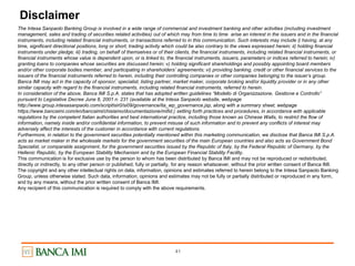 41
Disclaimer
The Intesa Sanpaolo Banking Group is involved in a wide range of commercial and investment banking and other activities (including investment
management, sales and trading of securities related activities) out of which may from time to time arise an interest in the issuers and in the financial
instruments, including related financial instruments, or transactions referred to in this communication. Such interests may include i) having, at any
time, significant directional positions, long or short, trading activity which could be also contrary to the views expressed herein; ii) holding financial
instruments under pledge; iii) trading, on behalf of themselves or of their clients, the financial instruments, including related financial instruments, or
financial instruments whose value is dependent upon, or is linked to, the financial instruments, issuers, parameters or indices referred to herein; iv)
granting loans to companies whose securities are discussed herein; v) holding significant shareholdings and possibly appointing board members
and/or other corporate bodies member, and participating in shareholders’ agreements; vi) providing banking, credit or other financial services to the
issuers of the financial instruments referred to herein, including their controlling companies or other companies belonging to the issuer’s group.
Banca IMI may act in the capacity of sponsor, specialist, listing partner, market maker, corporate broking and/or liquidity provider or in any other
similar capacity with regard to the financial instruments, including related financial instruments, referred to herein.
In consideration of the above, Banca IMI S.p.A. states that has adopted written guidelines “Modello di Organizzazione, Gestione e Controllo”
pursuant to Legislative Decree June 8, 2001 n. 231 (available at the Intesa Sanpaolo website, webpage
http://www.group.intesasanpaolo.com/scriptIsir0/si09/governance/ita_wp_governance.jsp, along with a summary sheet, webpage
https://www.bancaimi.com/en/bancaimi/chisiamo/documentazione/mifid.) setting forth practices and procedures, in accordance with applicable
regulations by the competent Italian authorities and best international practice, including those known as Chinese Walls, to restrict the flow of
information, namely inside and/or confidential information, to prevent misuse of such information and to prevent any conflicts of interest may
adversely affect the interests of the customer in accordance with current regulations.
Furthermore, in relation to the government securities potentially mentioned within this marketing communication, we disclose that Banca IMI S.p.A.
acts as market maker in the wholesale markets for the government securities of the main European countries and also acts as Government Bond
Specialist, or comparable assignment, for the government securities issued by the Republic of Italy, by the Federal Republic of Germany, by the
Hellenic Republic, by the European Stability Mechanism and by the European Financial Stability Facility.
This communication is for exclusive use by the person to whom has been distributed by Banca IMI and may not be reproduced or redistributed,
directly or indirectly, to any other person or published, fully or partially, for any reason whatsoever, without the prior written consent of Banca IMI.
The copyright and any other intellectual rights on data, information, opinions and estimates referred to herein belong to the Intesa Sanpaolo Banking
Group, unless otherwise stated. Such data, information, opinions and estimates may not be fully or partially distributed or reproduced in any form,
and by any means, without the prior written consent of Banca IMI.
Any recipient of this communication is required to comply with the above requirements.
 