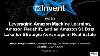 © 2016, Amazon Web Services, Inc. or its Affiliates. All rights reserved.
Daryan Dehghanpisheh, SVP Digital Strategy, The Howard Hughes Corporation
Mick Bass, CEO, 47Lining
November 2016
MAC302
Leveraging Amazon Machine Learning,
Amazon Redshift, and an Amazon S3 Data
Lake for Strategic Advantage in Real Estate
 