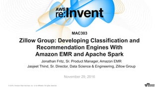 © 2016, Amazon Web Services, Inc. or its Affiliates. All rights reserved.
Jonathan Fritz, Sr. Product Manager, Amazon EMR
Jasjeet Thind, Sr. Director, Data Science & Engineering, Zillow Group
November 29, 2016
MAC303
Zillow Group: Developing Classification and
Recommendation Engines With
Amazon EMR and Apache Spark
 