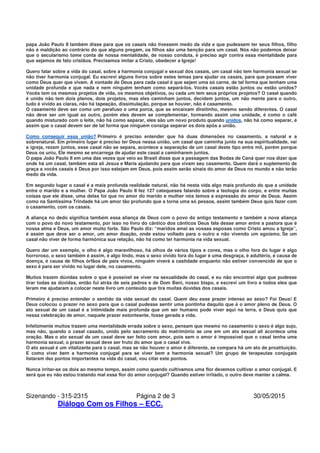 Sizenando - 315-2315 Página 2 de 3 30/05/2015
Diálogo Com os Filhos – ECC.
papa João Paulo II também disse para que os casais não tivessem medo da vida e que pudessem ter seus filhos, filho
não é maldição ao contrário do que alguns pregam, os filhos são uma benção para um casal. Nós não podemos deixar
que o secularismo tome conta de nossa mentalidade, de nosso conduta, é preciso agir contra essa mentalidade para
que sejamos de fato cristãos. Precisamos imitar a Cristo, obedecer a Igreja!
Quero falar sobre a vida do casal, sobre a harmonia conjugal e sexual dos casais, um casal não tem harmonia sexual se
não tiver harmonia conjugal. Eu escrevi alguns livros sobre estes temas para ajudar os casais, para que possam viver
como Deus quer que vivam. A vontade de Deus para cada casal é que sejam uma só carne, de tal forma que tenham uma
unidade profunda e que nada e nem ninguém tenham como separá-los. Vocês casais estão juntos ou estão unidos?
Vocês tem os mesmos projetos de vida, os mesmos objetivos, ou cada um tem seus próprios projetos? O casal quando
é unido não tem dois planos, dois projetos, mas eles caminham juntos, decidem juntos, um não mente para o outro,
tudo é vivido as claras, não há tapeação, dissimulação, porque se houver, não é casamento.
O casamento deve ser como um parafuso e uma porca, que se encaixam direitinho, mesmo sendo diferentes. O casal
não deve ser um igual ao outro, porém eles devem se complementar, formando assim uma unidade, é como o café
quando misturado com o leite, não há como separar, eles são um novo produto quando unidos, não há como separar, é
assim que o casal devem ser de tal forma que ninguém consiga separar os dois após a união.
Como conseguir essa união? Primeiro é preciso entender que há duas dimensões no casamento, a natural e a
sobrenatural. Em primeiro lugar é preciso ter Deus nessa união, um casal que caminha junto na sua espiritualidade, vai
a igreja, rezam juntos, esse casal não se separa, acontece a separação de um casal deste tipo entre mil, porém porque
Deus os uniu, Ele mesmo se encarrega de ajudar este casal a caminharem juntos.
O papa João Paulo II em uma das vezes que veio ao Brasil disse que a passagem das Bodas de Caná quer nos dizer que
onde há um casal, também esta ali Jesus e Maria ajudando para que vivam seu casamento. Quem dará o suplemento de
graça a vocês casais é Deus por isso estejam em Deus, pois assim serão sinais do amor de Deus no mundo e não terão
medo da vida.
Em segundo lugar o casal é a mais profunda realidade natural, não há nesta vida algo mais profundo do que a unidade
entre o marido e a mulher. O Papa João Paulo II fez 127 catequeses falando sobre a teologia do corpo, e entre muitas
coisas que ele disse, uma delas foi que no amor do marido e mulher nós temos a expressão do amor de Deus. Assim
como na Santíssima Trindade há um amor tão profundo que a torna uma só pessoa, assim também Deus quis fazer com
o casamento, com os casais.
A aliança no dedo significa também essa aliança de Deus com o povo do antigo testamento e também a nova aliança
com o povo do novo testamento, por isso no livro do cântico dos cânticos Deus fala desse amor entre a pastora que é
nossa alma e Deus, um amor muito forte. São Paulo diz: “maridos amai as vossas esposas como Cristo amou a Igreja”,
é assim que deve ser o amor, um amor doação, onde estou voltado para o outro e não vivendo um egoísmo. Se um
casal não viver de forma harmônica sua relação, não há como ter harmonia na vida sexual.
Quero dar um exemplo, o olho é algo maravilhoso, há olhos de vários tipos e cores, mas o olho fora do lugar é algo
horroroso, o sexo também é assim, é algo lindo, mas o sexo vivido fora do lugar é uma desgraça, é adultério, é causa de
doença, é causa de filhos órfãos de pais vivos, ninguém viverá a castidade enquanto não estiver convencido de que o
sexo é para ser vivido no lugar dele, no casamento.
Muitos trazem dúvidas sobre o que é possível se viver na sexualidade do casal, e eu não encontrei algo que pudesse
tirar todas as dúvidas, então fui atrás de seis padres e de Dom Beni, nosso bispo, e escrevi um livro e todos eles que
leram me ajudaram a colocar neste livro um conteúdo que tira muitas dúvidas dos casais.
Primeiro é preciso entender o sentido da vida sexual do casal. Quem deu esse prazer intenso ao sexo? Foi Deus! E
Deus colocou o prazer no sexo para que o casal pudesse sentir uma pontinha daquilo que é o amor pleno de Deus. O
ato sexual de um casal é a intimidade mais profunda que um ser humano pode viver aqui na terra, e Deus quis que
nessa celebração de amor, naquele prazer estonteante, fosse gerada a vida.
Infelizmente muitos trazem uma mentalidade errada sobre o sexo, pensam que mesmo no casamento o sexo é algo sujo,
mas não, quando o casal casado, unido pelo sacramento do matrimônio se une em um ato sexual ali acontece uma
oração. Mas o ato sexual de um casal deve ser feito com amor, pois sem o amor é impossível que o casal tenha uma
harmonia sexual, o prazer sexual deve ser fruto do amor que o casal vive.
O ato sexual é um vitalizante para o casal, mas se não houver o amor é diferente, se compara há um ato de prostituição.
E como viver bem a harmonia conjugal para se viver bem a harmonia sexual? Um grupo de terapeutas conjugais
listaram dez pontos importantes na vida do casal, vou citar este pontos.
Nunca irritar-se os dois ao mesmo tempo, assim como quando cultivamos uma flor devemos cultivar o amor conjugal. E
será que eu não estou tratando mal essa flor do amor conjugal? Quando estiver irritado, o outro deve manter a calma.
 