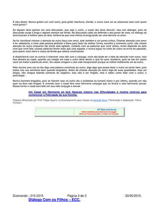 Sizenando - 315-2315 Página 3 de 3 30/05/2015
Diálogo Com os Filhos – ECC.
E eles dizem: Nunca gritem um com outro, pois gritar machuca, ofende, e como você vai se relacionar bem com quem
você gritou?
Se alguém deve ganhar em uma discussão, que seja o outro, o casal não deve discutir, mas sim dialogar, pois na
discussão surge a briga e alguém sempre sai ferido. Na discussão cada um defende o seu ponto de vista, no diálogo os
dois buscam o melhor para os dois, lembre-se que uma vitória na briga pode ser uma derrota no amor.
Se for inevitável chamar a atenção do outro faça com amor, este também é um ponto crítico. Chamar atenção com amor
é ter sabedoria, é rezar pela pessoa pedindo a Deus para fazer da melhor forma, escolha o momento certo, não chame
atenção do outro enquanto ele ainda está agitado, cuidado com as palavras que você utiliza, muito depende do jeito
com que você fala, nossas palavras ferem mais que uma espada, e nunca jogue no rosto do outro os erros do passado,
pois assim você retira a casca da ferida que estava cicatrizando.
A displicência com os outros é tolerável, mas não com o cônjuge, você não pode ter a falta de atenção com outro, isso
fere demais ao casal, quando um chegar em casa o outro deve deixar o que for para recebê-lo, pois se não for assim
você vai matar a planta do amor. Os casais chegam a uma vida insuportável porque se tratam indiferente um ao outro.
Pelo menos uma vez ao dia diga uma palavra carinhosa ao outro, diga algo que possa fazer o outro se sentir bem, pois
todos nós nos sentimos bem quando elogiados. Antes de chamar atenção do outro diga de suas qualidades, faça um
elogio, não chegue falando somente do negativo, isso não é ser fingido, mas é saber como lidar com o outro, é
psicologia.
Nunca durmam brigados, pois se fizerem isso no outro dia o problema se tornará maior e por último, quando um não
quer os dois não brigam. E vivendo isso o casal terá uma harmonia conjugal que os levará a uma harmonia sexual.
Dessa forma o casal será feliz em sua vida conjugal e sexual.
Um Casal em Harmonia só terá Alegrias mesmo nas Dificuldades e muitos motivos para
comemorar a Felicidade da sua Família.
Palestra Ministrada por Profº Felipe Aquino no Acampamento para Casais na Canção Nova Transcrição e adaptação: Flávio
Pinheiro
UP Altas Aventuras
Vídeo meditado para Harmonia Conjugal
Click no Frame para abrir o Vídeo no Youtube
 