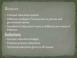  Unequal education system.
 Different medium of instructors in private and
government sector.
 Standard of education varies in different provinces of
Pakistan.
Solution:
 Increase education budget.
 Promote primary education.
 Technical education given to all classes.
 
