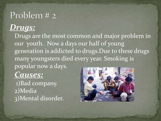 Drugs:
Drugs are the most common and major problem in
our youth. Now a days our half of young
generation is addicted to drugs.Due to these drugs
many youngsters died every year. Smoking is
popular now a days.
Causes:
1)Bad company.
2)Media
3)Mental disorder.
 