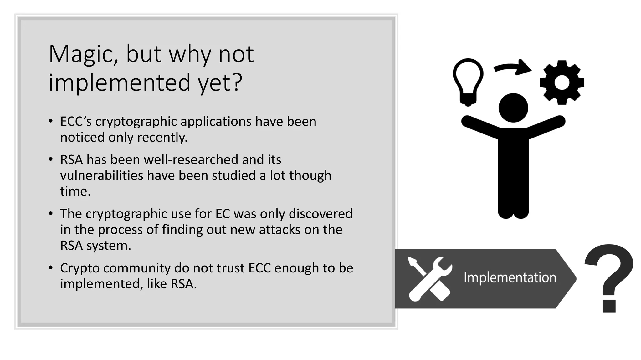 Magic, but why not
implemented yet?
• ECC’s cryptographic applications have been
noticed only recently.
• RSA has been well-researched and its
vulnerabilities have been studied a lot though
time.
• The cryptographic use for EC was only discovered
in the process of finding out new attacks on the
RSA system.
• Crypto community do not trust ECC enough to be
implemented, like RSA.
 