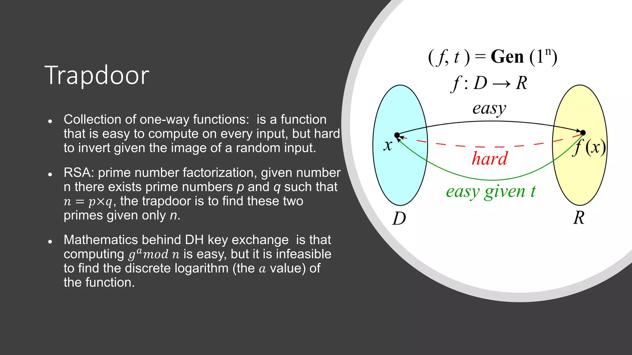 Trapdoor
● Collection of one-way functions: is a function
that is easy to compute on every input, but hard
to invert given the image of a random input.
● RSA: prime number factorization, given number
n there exists prime numbers p and q such that
! = #×%, the trapdoor is to find these two
primes given only n.
● Mathematics behind DH key exchange is that
computing &'()* ! is easy, but it is infeasible
to find the discrete logarithm (the + value) of
the function.
 
