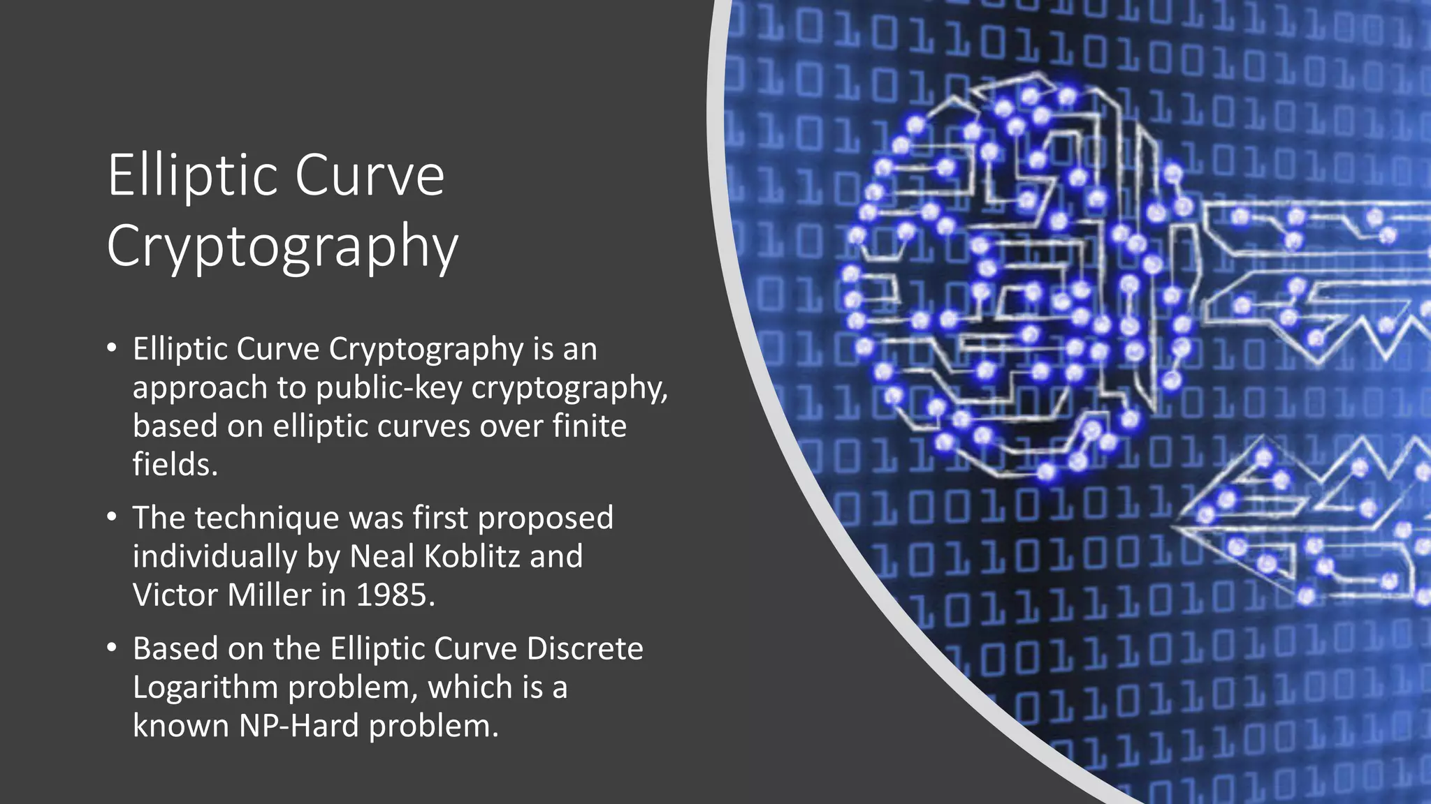 Elliptic Curve
Cryptography
• Elliptic Curve Cryptography is an
approach to public-key cryptography,
based on elliptic curves over finite
fields.
• The technique was first proposed
individually by Neal Koblitz and
Victor Miller in 1985.
• Based on the Elliptic Curve Discrete
Logarithm problem, which is a
known NP-Hard problem.
 