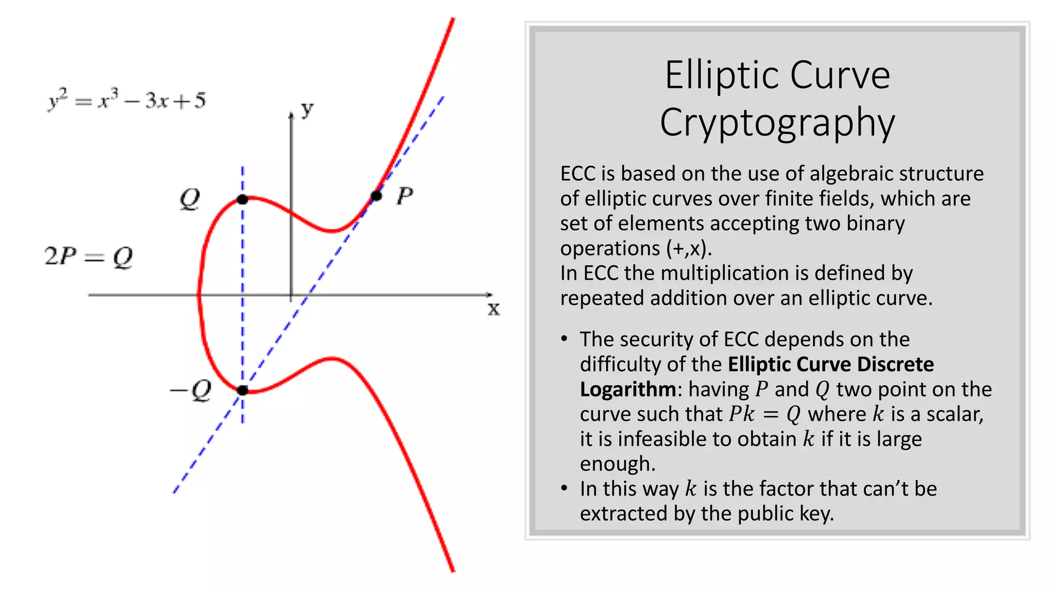Elliptic Curve
Cryptography
ECC is based on the use of algebraic structure
of elliptic curves over finite fields, which are
set of elements accepting two binary
operations (+,x).
In ECC the multiplication is defined by
repeated addition over an elliptic curve.
• The security of ECC depends on the
difficulty of the Elliptic Curve Discrete
Logarithm: having ! and " two point on the
curve such that !# = " where # is a scalar,
it is infeasible to obtain # if it is large
enough.
• In this way # is the factor that can’t be
extracted by the public key.
 