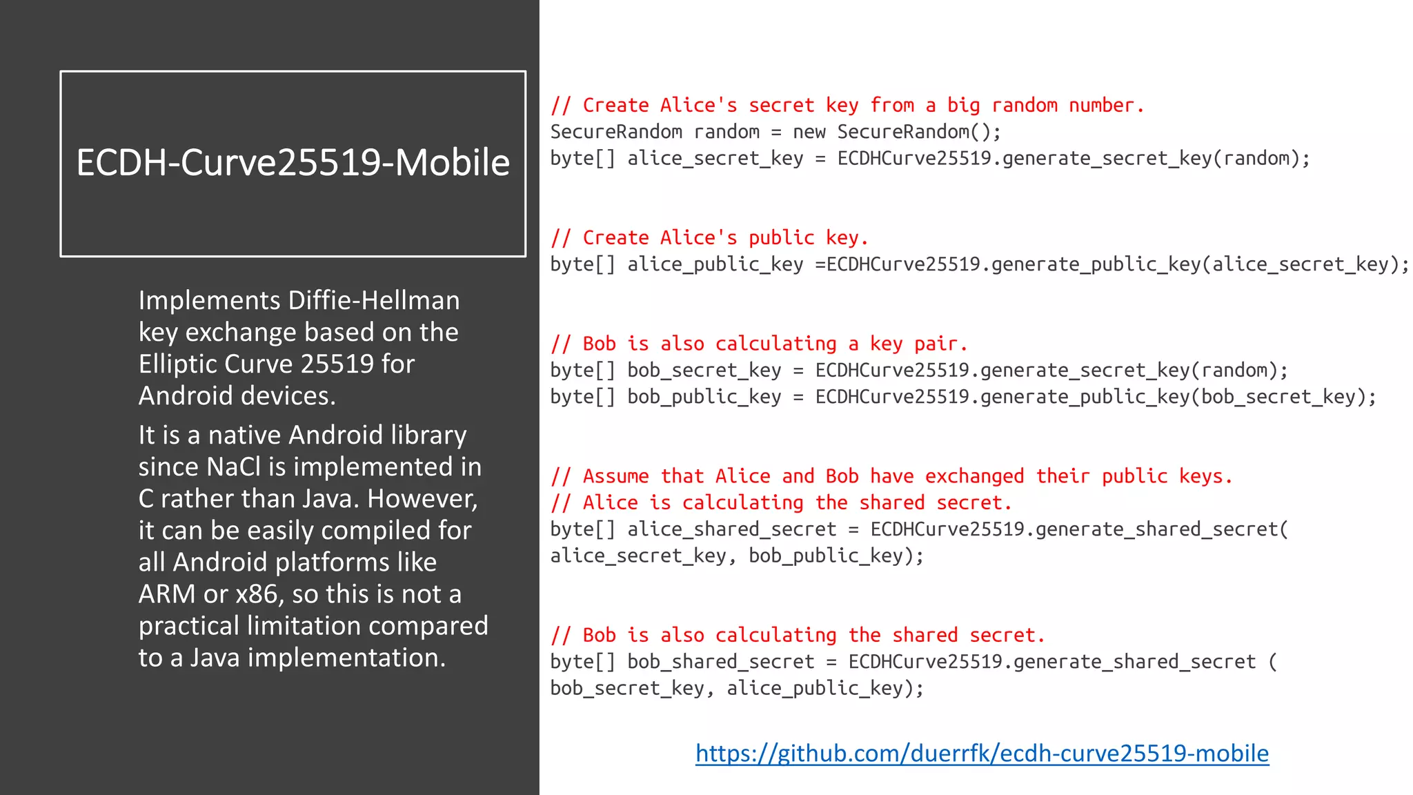 ECDH-Curve25519-Mobile
Implements Diffie-Hellman
key exchange based on the
Elliptic Curve 25519 for
Android devices.
It is a native Android library
since NaCl is implemented in
C rather than Java. However,
it can be easily compiled for
all Android platforms like
ARM or x86, so this is not a
practical limitation compared
to a Java implementation.
// Create Alice's secret key from a big random number.
SecureRandom random = new SecureRandom();
byte[] alice_secret_key = ECDHCurve25519.generate_secret_key(random);
// Create Alice's public key.
byte[] alice_public_key =ECDHCurve25519.generate_public_key(alice_secret_key);
// Bob is also calculating a key pair.
byte[] bob_secret_key = ECDHCurve25519.generate_secret_key(random);
byte[] bob_public_key = ECDHCurve25519.generate_public_key(bob_secret_key);
// Assume that Alice and Bob have exchanged their public keys.
// Alice is calculating the shared secret.
byte[] alice_shared_secret = ECDHCurve25519.generate_shared_secret(
alice_secret_key, bob_public_key);
// Bob is also calculating the shared secret.
byte[] bob_shared_secret = ECDHCurve25519.generate_shared_secret (
bob_secret_key, alice_public_key);
https://github.com/duerrfk/ecdh-curve25519-mobile
 