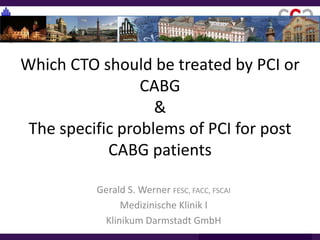 Which CTO should be treated by PCI or
CABG
&
The specific problems of PCI for post
CABG patients
Gerald S. Werner FESC, FACC, FSCAI
Medizinische Klinik I
Klinikum Darmstadt GmbH
 