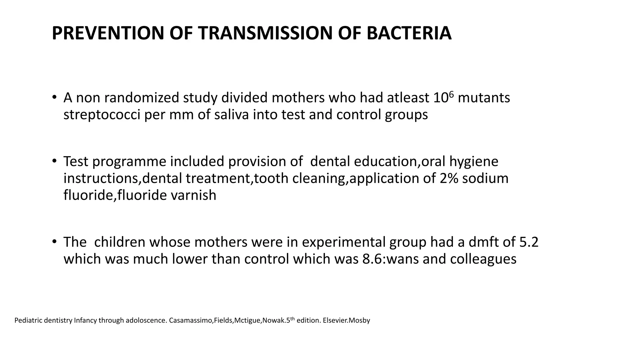 PREVENTION OF TRANSMISSION OF BACTERIA
• A non randomized study divided mothers who had atleast 106 mutants
streptococci per mm of saliva into test and control groups
• Test programme included provision of dental education,oral hygiene
instructions,dental treatment,tooth cleaning,application of 2% sodium
fluoride,fluoride varnish
• The children whose mothers were in experimental group had a dmft of 5.2
which was much lower than control which was 8.6:wans and colleagues
Pediatric dentistry Infancy through adoloscence. Casamassimo,Fields,Mctigue,Nowak.5th edition. Elsevier.Mosby
 