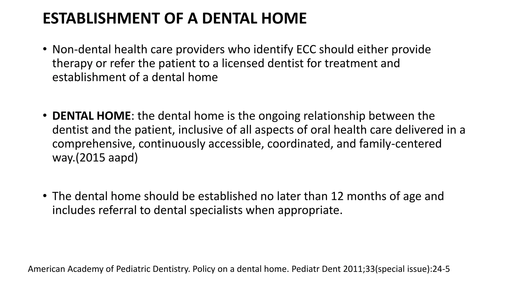 ESTABLISHMENT OF A DENTAL HOME
• Non-dental health care providers who identify ECC should either provide
therapy or refer the patient to a licensed dentist for treatment and
establishment of a dental home
• DENTAL HOME: the dental home is the ongoing relationship between the
dentist and the patient, inclusive of all aspects of oral health care delivered in a
comprehensive, continuously accessible, coordinated, and family-centered
way.(2015 aapd)
• The dental home should be established no later than 12 months of age and
includes referral to dental specialists when appropriate.
American Academy of Pediatric Dentistry. Policy on a dental home. Pediatr Dent 2011;33(special issue):24-5
 