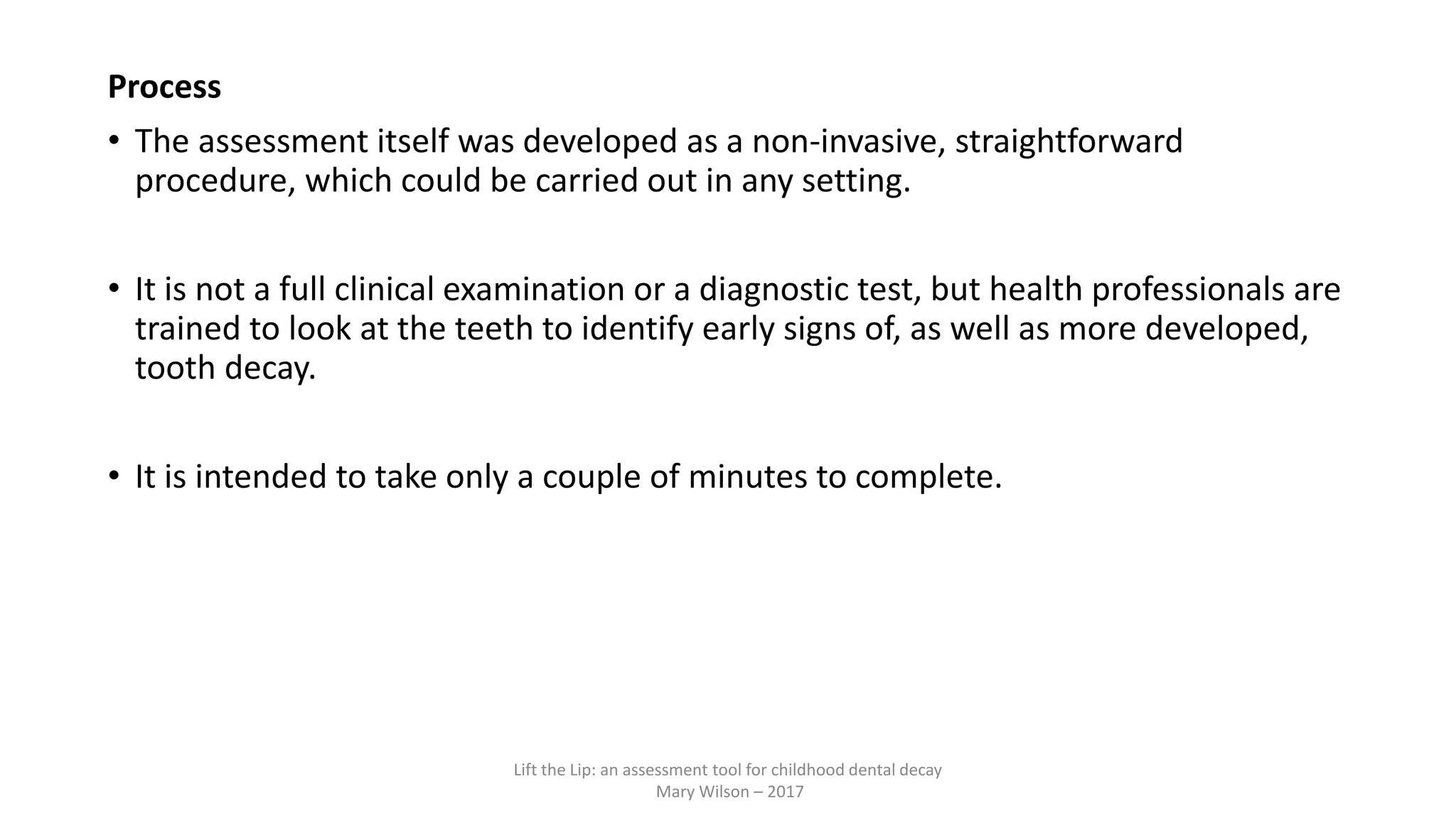 Process
• The assessment itself was developed as a non-invasive, straightforward
procedure, which could be carried out in any setting.
• It is not a full clinical examination or a diagnostic test, but health professionals are
trained to look at the teeth to identify early signs of, as well as more developed,
tooth decay.
• It is intended to take only a couple of minutes to complete.
Lift the Lip: an assessment tool for childhood dental decay
Mary Wilson – 2017
 