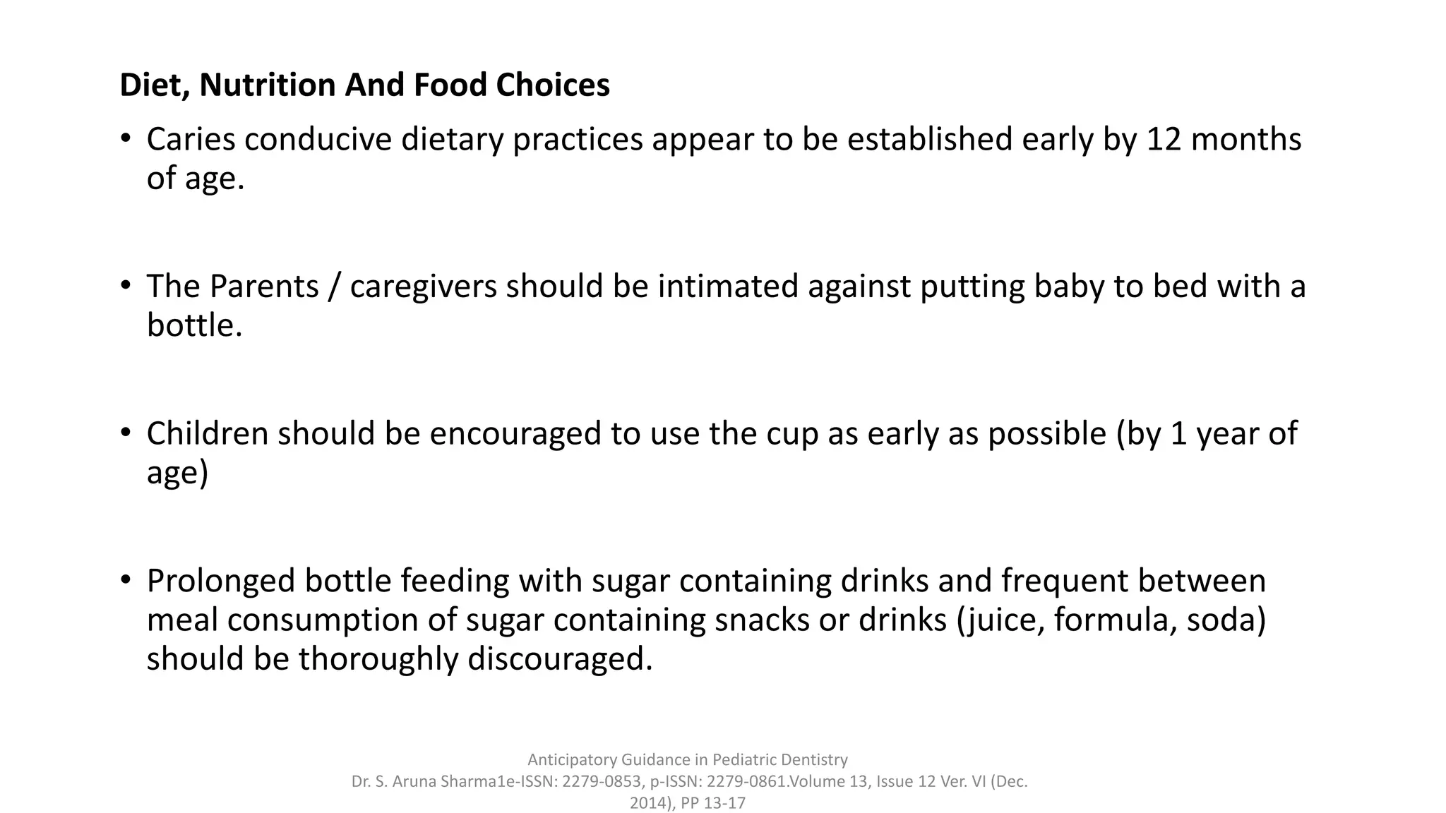Diet, Nutrition And Food Choices
• Caries conducive dietary practices appear to be established early by 12 months
of age.
• The Parents / caregivers should be intimated against putting baby to bed with a
bottle.
• Children should be encouraged to use the cup as early as possible (by 1 year of
age)
• Prolonged bottle feeding with sugar containing drinks and frequent between
meal consumption of sugar containing snacks or drinks (juice, formula, soda)
should be thoroughly discouraged.
Anticipatory Guidance in Pediatric Dentistry
Dr. S. Aruna Sharma1e-ISSN: 2279-0853, p-ISSN: 2279-0861.Volume 13, Issue 12 Ver. VI (Dec.
2014), PP 13-17
 