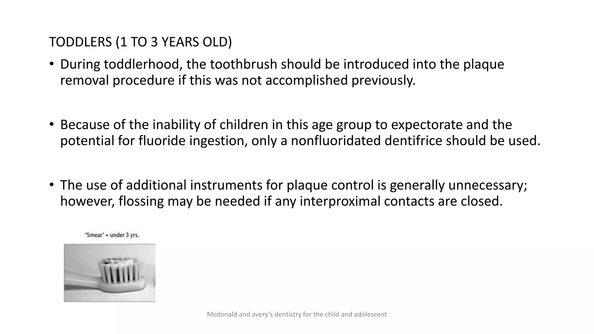 TODDLERS (1 TO 3 YEARS OLD)
• During toddlerhood, the toothbrush should be introduced into the plaque
removal procedure if this was not accomplished previously.
• Because of the inability of children in this age group to expectorate and the
potential for fluoride ingestion, only a nonfluoridated dentifrice should be used.
• The use of additional instruments for plaque control is generally unnecessary;
however, flossing may be needed if any interproximal contacts are closed.
Mcdonald and avery’s dentistry for the child and adolescent
 