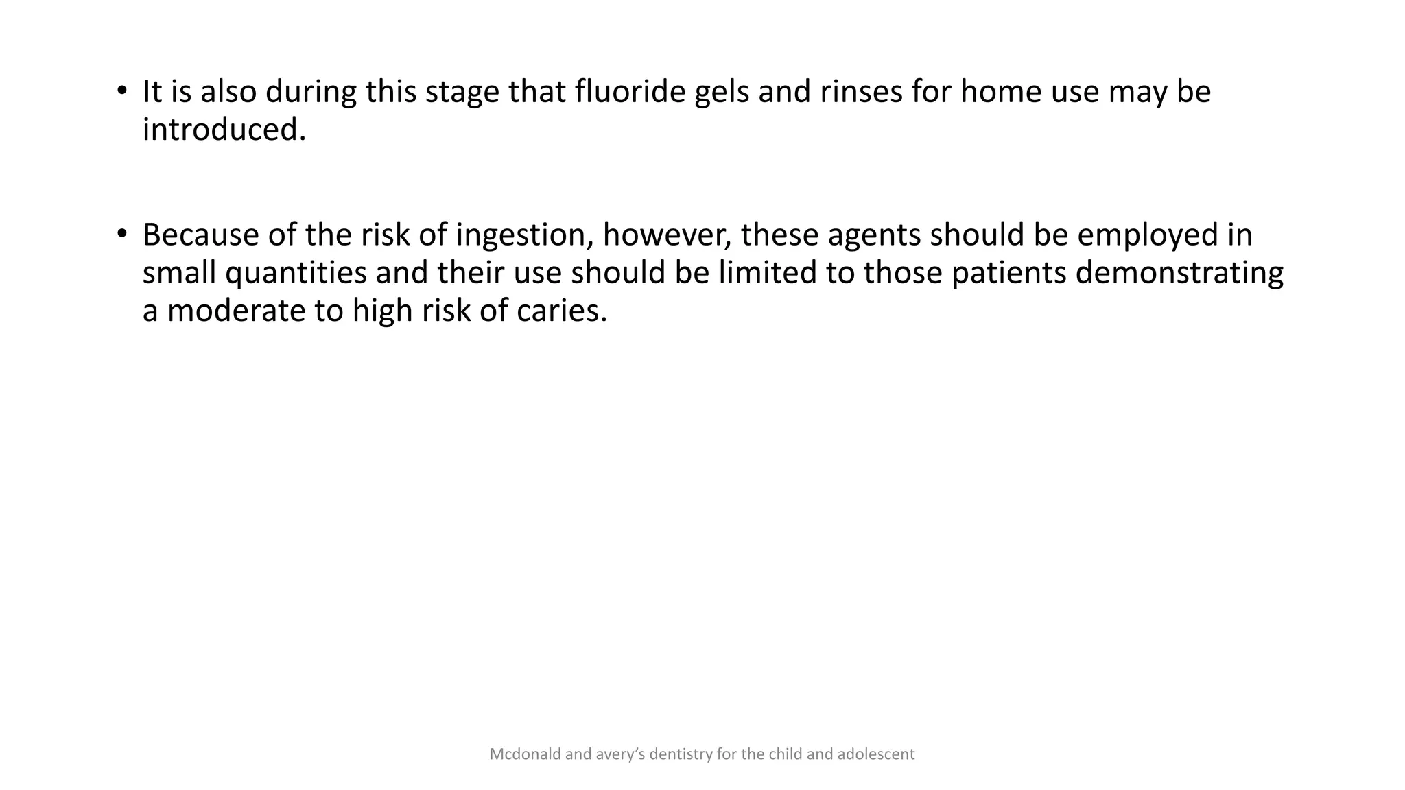 • It is also during this stage that fluoride gels and rinses for home use may be
introduced.
• Because of the risk of ingestion, however, these agents should be employed in
small quantities and their use should be limited to those patients demonstrating
a moderate to high risk of caries.
Mcdonald and avery’s dentistry for the child and adolescent
 