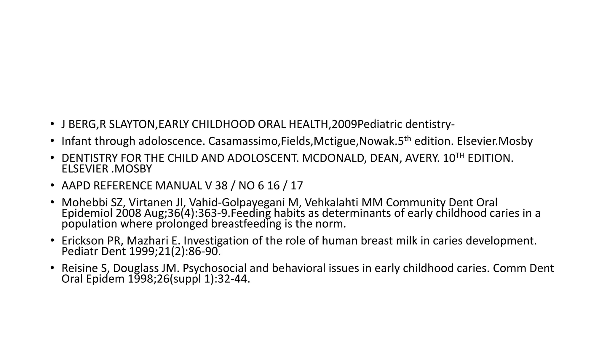 • J BERG,R SLAYTON,EARLY CHILDHOOD ORAL HEALTH,2009Pediatric dentistry-
• Infant through adoloscence. Casamassimo,Fields,Mctigue,Nowak.5th edition. Elsevier.Mosby
• DENTISTRY FOR THE CHILD AND ADOLOSCENT. MCDONALD, DEAN, AVERY. 10TH EDITION.
ELSEVIER .MOSBY
• AAPD REFERENCE MANUAL V 38 / NO 6 16 / 17
• Mohebbi SZ, Virtanen JI, Vahid-Golpayegani M, Vehkalahti MM Community Dent Oral
Epidemiol 2008 Aug;36(4):363-9.Feeding habits as determinants of early childhood caries in a
population where prolonged breastfeeding is the norm.
• Erickson PR, Mazhari E. Investigation of the role of human breast milk in caries development.
Pediatr Dent 1999;21(2):86-90.
• Reisine S, Douglass JM. Psychosocial and behavioral issues in early childhood caries. Comm Dent
Oral Epidem 1998;26(suppl 1):32-44.
 