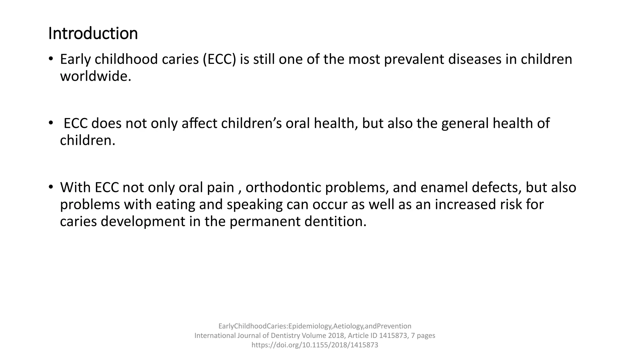 Introduction
• Early childhood caries (ECC) is still one of the most prevalent diseases in children
worldwide.
• ECC does not only aﬀect children’s oral health, but also the general health of
children.
• With ECC not only oral pain , orthodontic problems, and enamel defects, but also
problems with eating and speaking can occur as well as an increased risk for
caries development in the permanent dentition.
EarlyChildhoodCaries:Epidemiology,Aetiology,andPrevention
International Journal of Dentistry Volume 2018, Article ID 1415873, 7 pages
https://doi.org/10.1155/2018/1415873
 