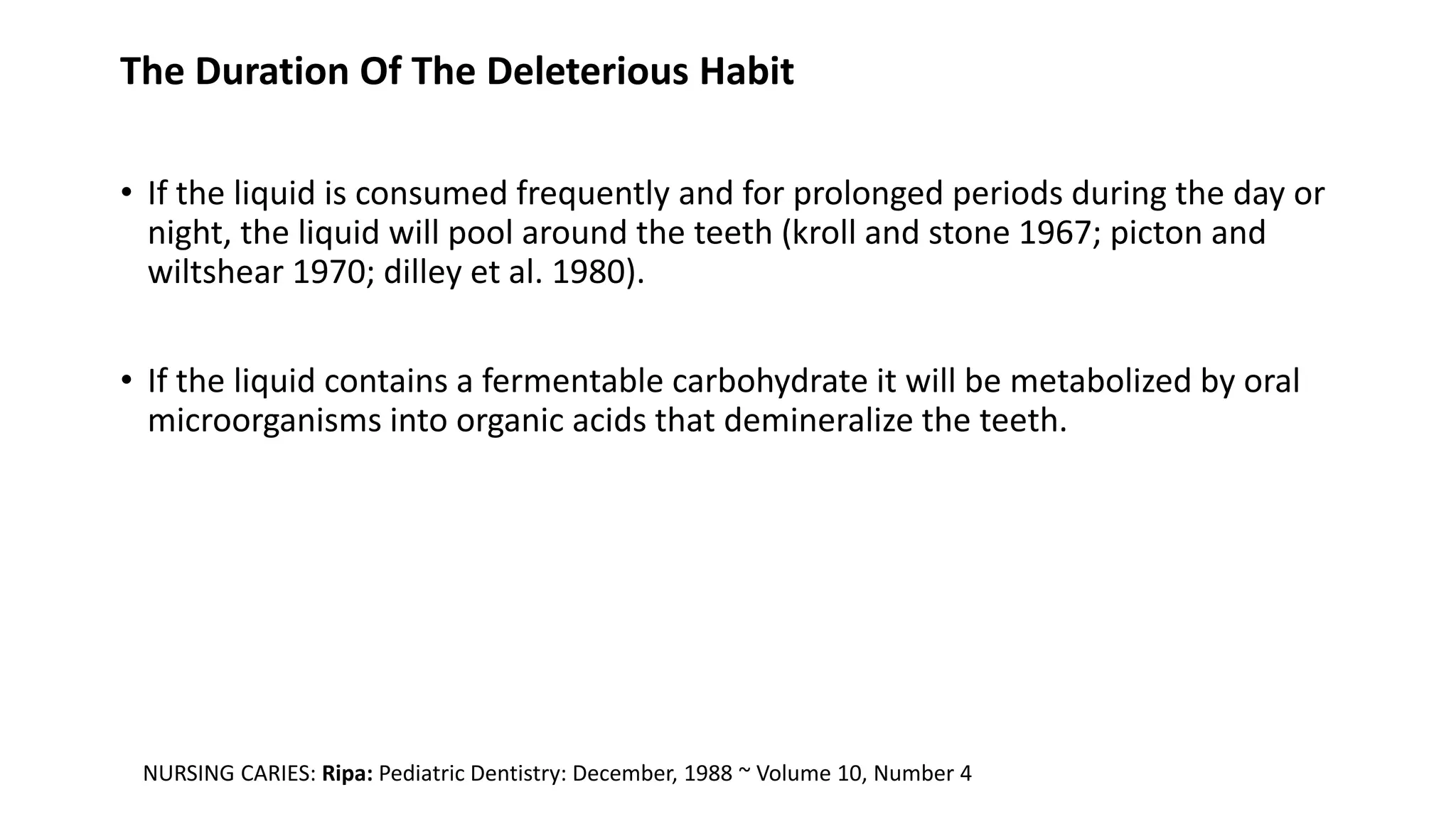 The Duration Of The Deleterious Habit
• If the liquid is consumed frequently and for prolonged periods during the day or
night, the liquid will pool around the teeth (kroll and stone 1967; picton and
wiltshear 1970; dilley et al. 1980).
• If the liquid contains a fermentable carbohydrate it will be metabolized by oral
microorganisms into organic acids that demineralize the teeth.
NURSING CARIES: Ripa: Pediatric Dentistry: December, 1988 ~ Volume 10, Number 4
 