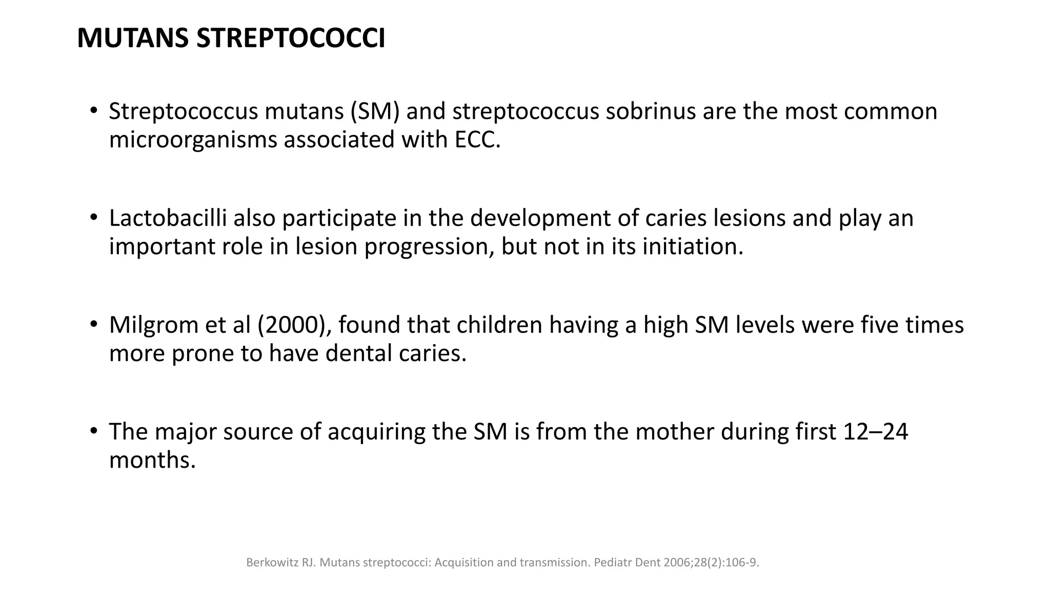 MUTANS STREPTOCOCCI
• Streptococcus mutans (SM) and streptococcus sobrinus are the most common
microorganisms associated with ECC.
• Lactobacilli also participate in the development of caries lesions and play an
important role in lesion progression, but not in its initiation.
• Milgrom et al (2000), found that children having a high SM levels were five times
more prone to have dental caries.
• The major source of acquiring the SM is from the mother during first 12–24
months.
Berkowitz RJ. Mutans streptococci: Acquisition and transmission. Pediatr Dent 2006;28(2):106-9.
 