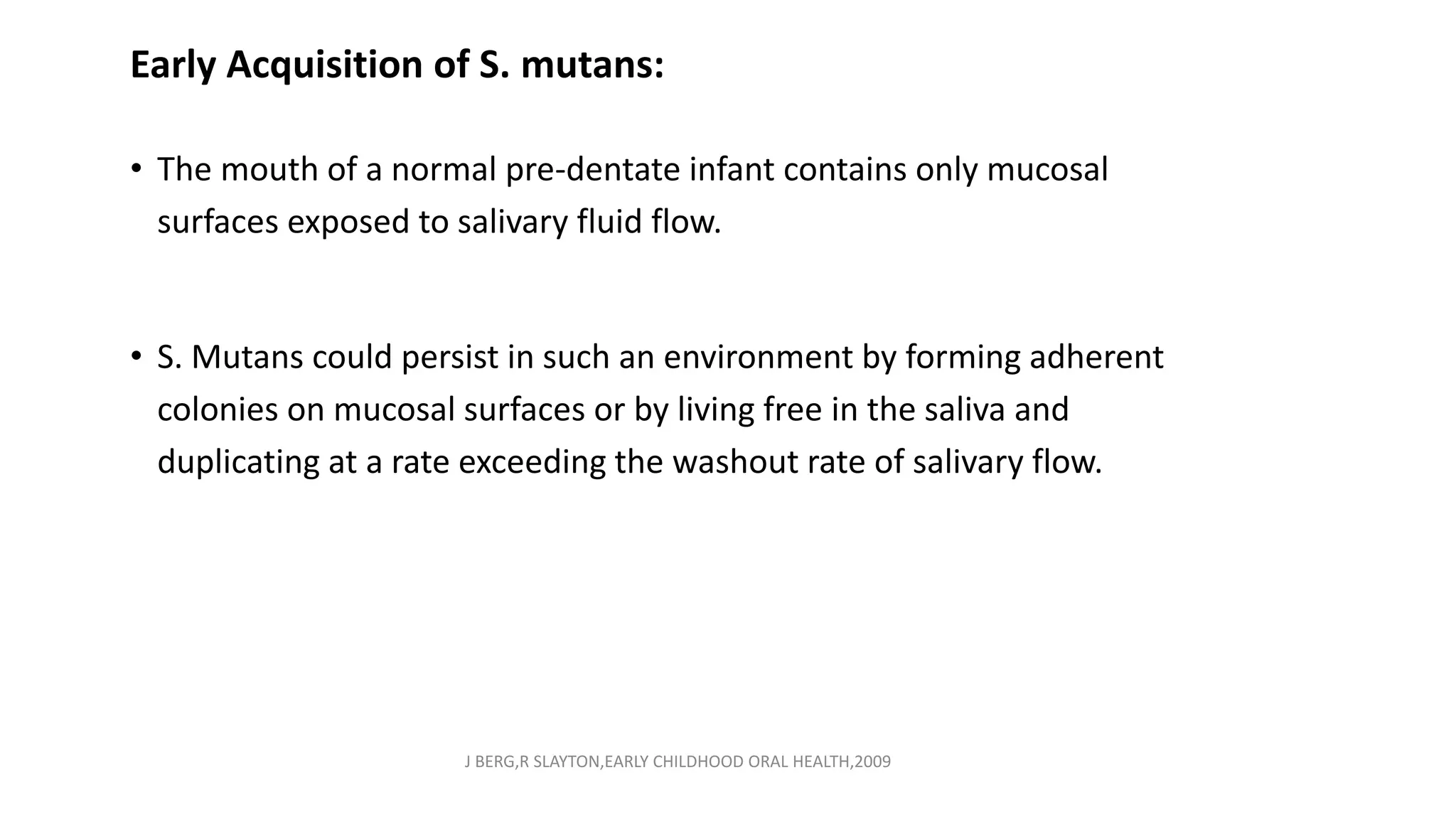 Early Acquisition of S. mutans:
• The mouth of a normal pre-dentate infant contains only mucosal
surfaces exposed to salivary fluid flow.
• S. Mutans could persist in such an environment by forming adherent
colonies on mucosal surfaces or by living free in the saliva and
duplicating at a rate exceeding the washout rate of salivary flow.
J BERG,R SLAYTON,EARLY CHILDHOOD ORAL HEALTH,2009
 