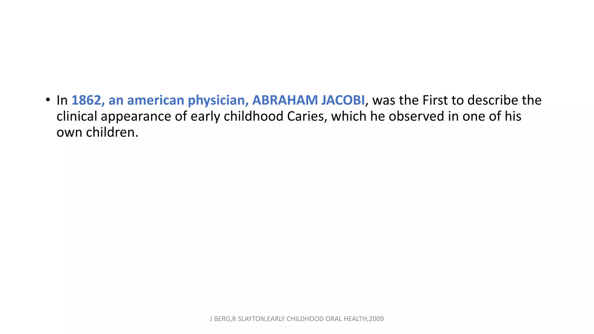 • In 1862, an american physician, ABRAHAM JACOBI, was the First to describe the
clinical appearance of early childhood Caries, which he observed in one of his
own children.
J BERG,R SLAYTON,EARLY CHILDHOOD ORAL HEALTH,2009
 