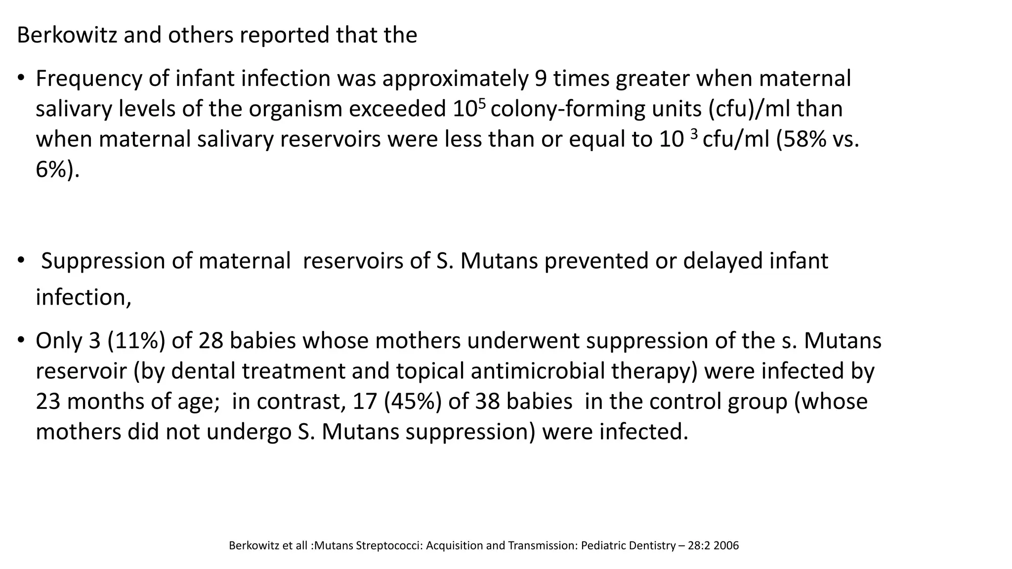 Berkowitz and others reported that the
• Frequency of infant infection was approximately 9 times greater when maternal
salivary levels of the organism exceeded 105 colony-forming units (cfu)/ml than
when maternal salivary reservoirs were less than or equal to 10 3 cfu/ml (58% vs.
6%).
• Suppression of maternal reservoirs of S. Mutans prevented or delayed infant
infection,
• Only 3 (11%) of 28 babies whose mothers underwent suppression of the s. Mutans
reservoir (by dental treatment and topical antimicrobial therapy) were infected by
23 months of age; in contrast, 17 (45%) of 38 babies in the control group (whose
mothers did not undergo S. Mutans suppression) were infected.
Berkowitz et all :Mutans Streptococci: Acquisition and Transmission: Pediatric Dentistry – 28:2 2006
 