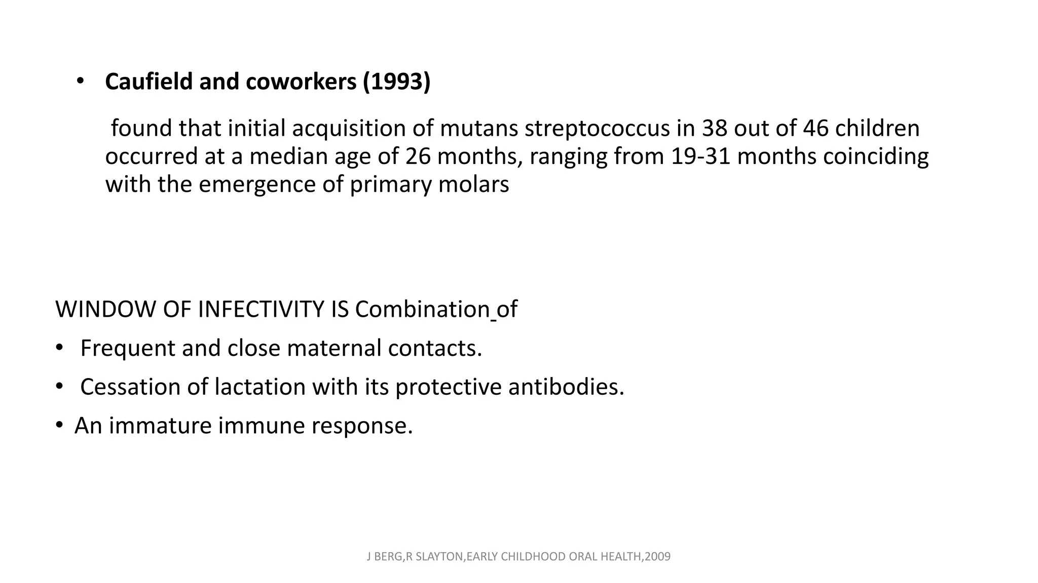 • Caufield and coworkers (1993)
found that initial acquisition of mutans streptococcus in 38 out of 46 children
occurred at a median age of 26 months, ranging from 19-31 months coinciding
with the emergence of primary molars
WINDOW OF INFECTIVITY IS Combination of
• Frequent and close maternal contacts.
• Cessation of lactation with its protective antibodies.
• An immature immune response.
J BERG,R SLAYTON,EARLY CHILDHOOD ORAL HEALTH,2009
 
